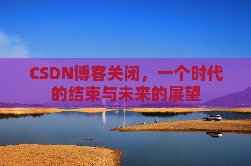 CSDN博客关闭，一个时代的结束与未来的展望